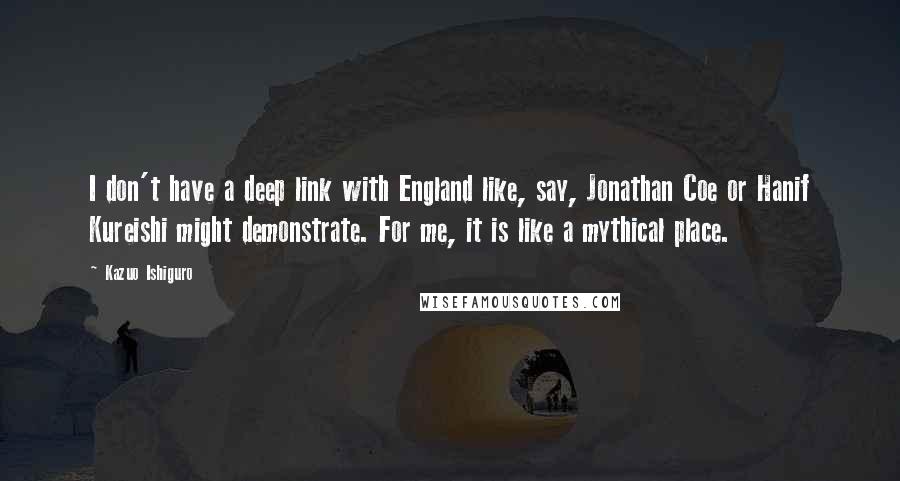 Kazuo Ishiguro Quotes: I don't have a deep link with England like, say, Jonathan Coe or Hanif Kureishi might demonstrate. For me, it is like a mythical place.