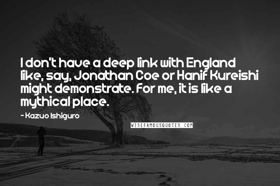 Kazuo Ishiguro Quotes: I don't have a deep link with England like, say, Jonathan Coe or Hanif Kureishi might demonstrate. For me, it is like a mythical place.
