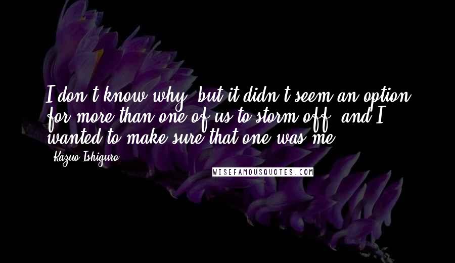 Kazuo Ishiguro Quotes: I don't know why, but it didn't seem an option for more than one of us to storm off, and I wanted to make sure that one was me.