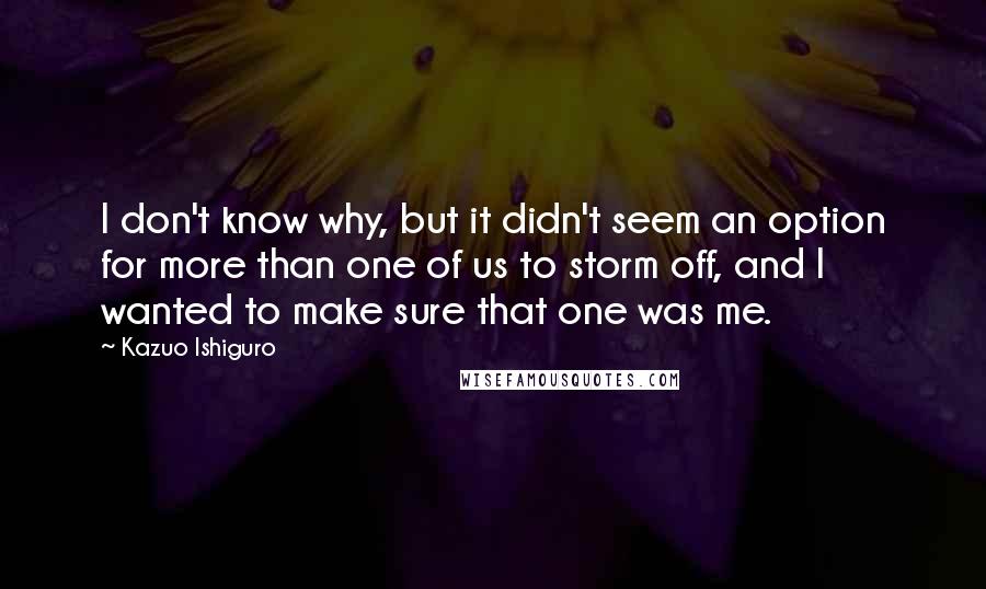 Kazuo Ishiguro Quotes: I don't know why, but it didn't seem an option for more than one of us to storm off, and I wanted to make sure that one was me.