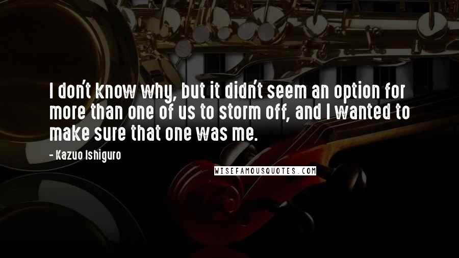 Kazuo Ishiguro Quotes: I don't know why, but it didn't seem an option for more than one of us to storm off, and I wanted to make sure that one was me.