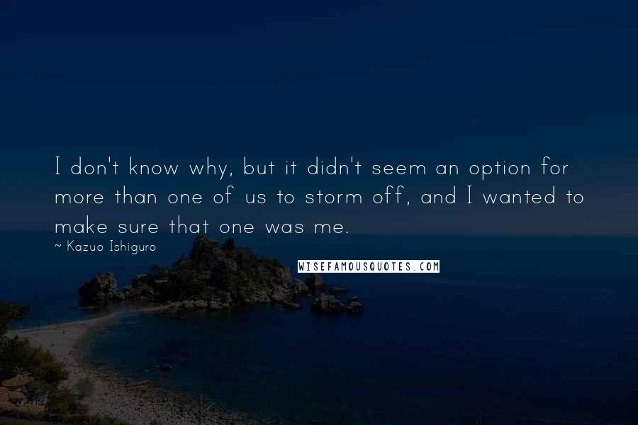 Kazuo Ishiguro Quotes: I don't know why, but it didn't seem an option for more than one of us to storm off, and I wanted to make sure that one was me.
