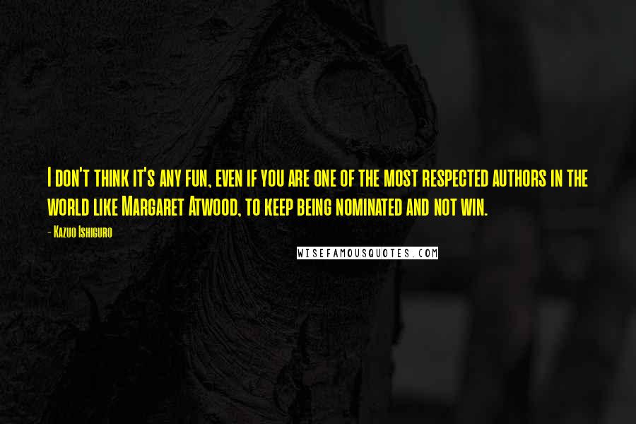 Kazuo Ishiguro Quotes: I don't think it's any fun, even if you are one of the most respected authors in the world like Margaret Atwood, to keep being nominated and not win.