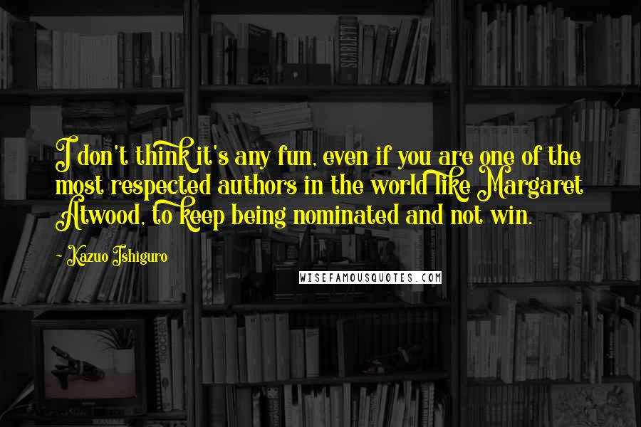 Kazuo Ishiguro Quotes: I don't think it's any fun, even if you are one of the most respected authors in the world like Margaret Atwood, to keep being nominated and not win.