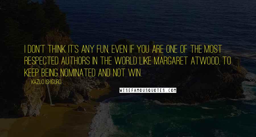 Kazuo Ishiguro Quotes: I don't think it's any fun, even if you are one of the most respected authors in the world like Margaret Atwood, to keep being nominated and not win.