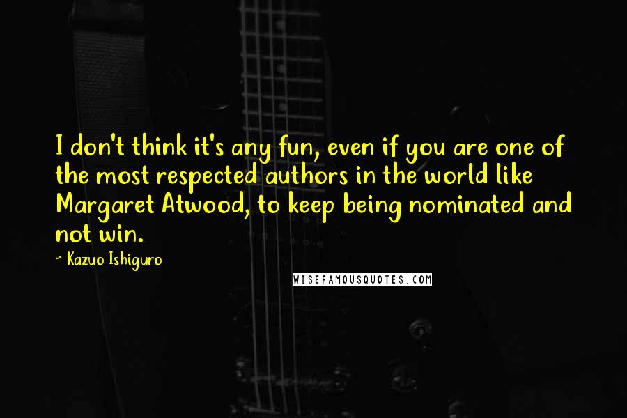 Kazuo Ishiguro Quotes: I don't think it's any fun, even if you are one of the most respected authors in the world like Margaret Atwood, to keep being nominated and not win.