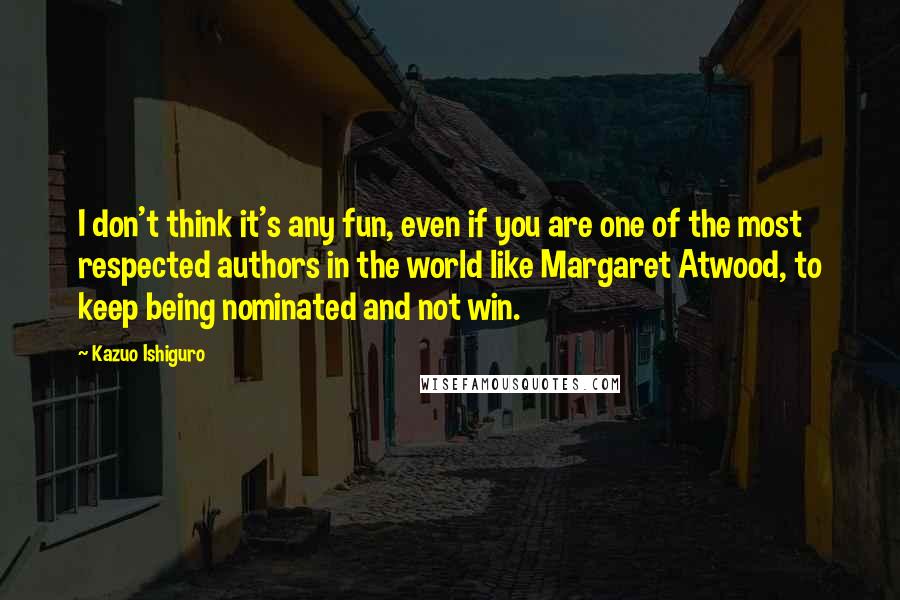 Kazuo Ishiguro Quotes: I don't think it's any fun, even if you are one of the most respected authors in the world like Margaret Atwood, to keep being nominated and not win.