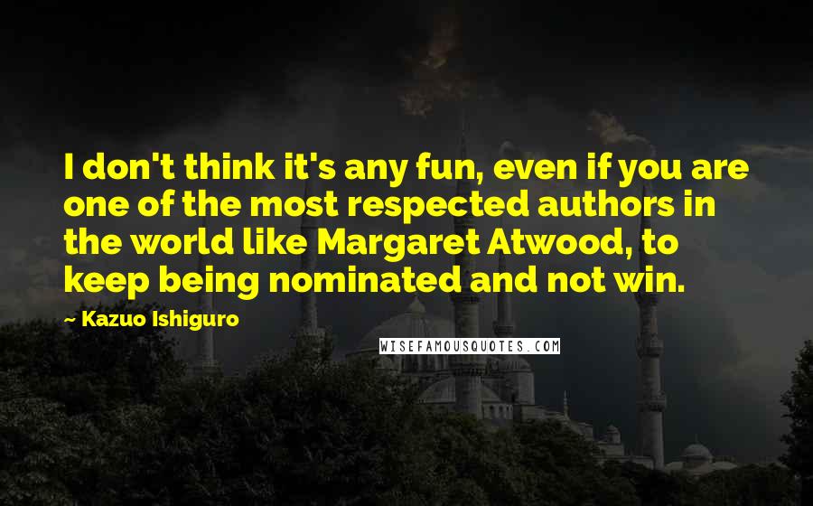 Kazuo Ishiguro Quotes: I don't think it's any fun, even if you are one of the most respected authors in the world like Margaret Atwood, to keep being nominated and not win.