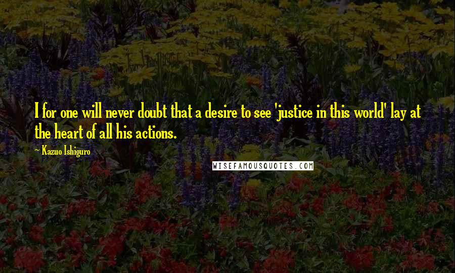 Kazuo Ishiguro Quotes: I for one will never doubt that a desire to see 'justice in this world' lay at the heart of all his actions.