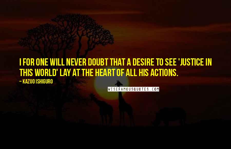 Kazuo Ishiguro Quotes: I for one will never doubt that a desire to see 'justice in this world' lay at the heart of all his actions.