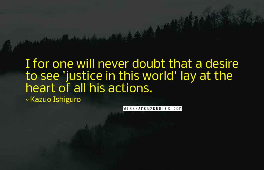 Kazuo Ishiguro Quotes: I for one will never doubt that a desire to see 'justice in this world' lay at the heart of all his actions.