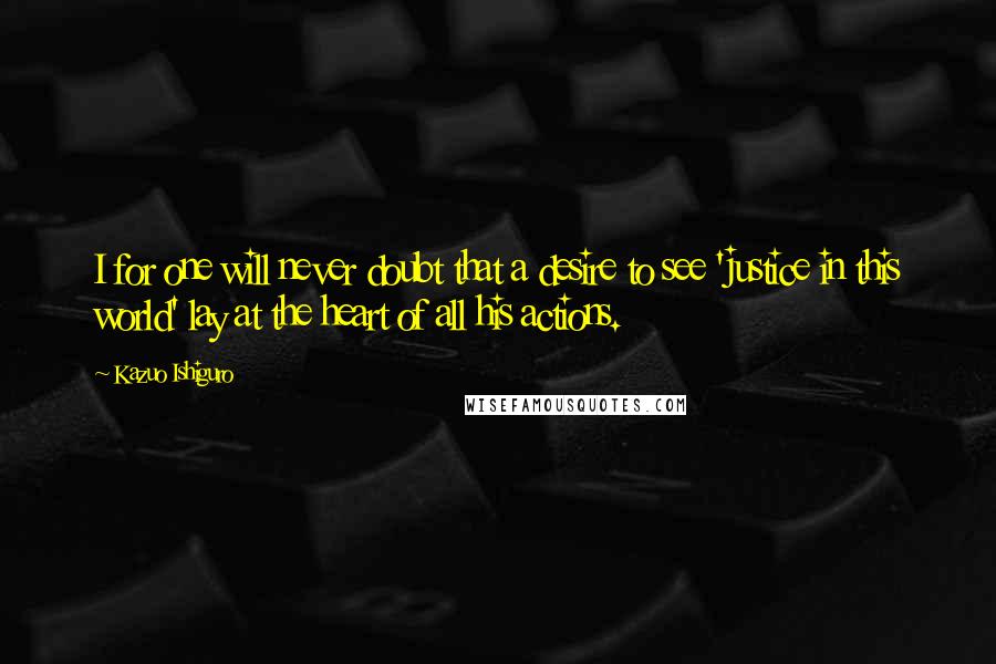 Kazuo Ishiguro Quotes: I for one will never doubt that a desire to see 'justice in this world' lay at the heart of all his actions.
