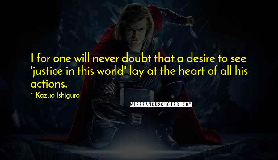 Kazuo Ishiguro Quotes: I for one will never doubt that a desire to see 'justice in this world' lay at the heart of all his actions.