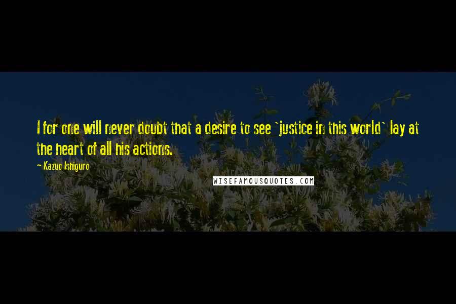 Kazuo Ishiguro Quotes: I for one will never doubt that a desire to see 'justice in this world' lay at the heart of all his actions.