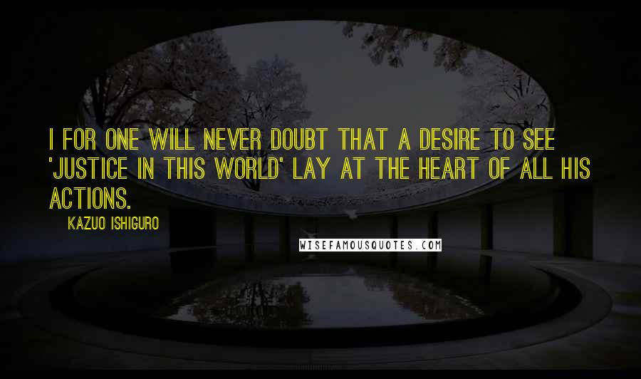 Kazuo Ishiguro Quotes: I for one will never doubt that a desire to see 'justice in this world' lay at the heart of all his actions.