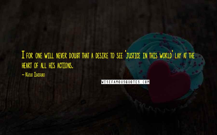 Kazuo Ishiguro Quotes: I for one will never doubt that a desire to see 'justice in this world' lay at the heart of all his actions.