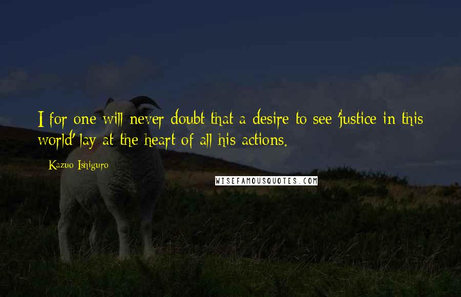 Kazuo Ishiguro Quotes: I for one will never doubt that a desire to see 'justice in this world' lay at the heart of all his actions.