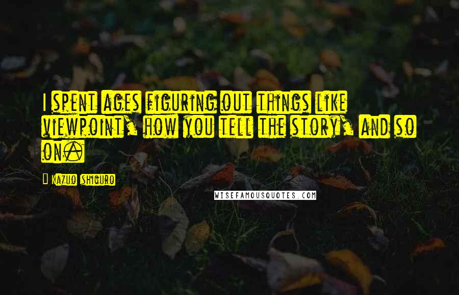 Kazuo Ishiguro Quotes: I spent ages figuring out things like viewpoint, how you tell the story, and so on.