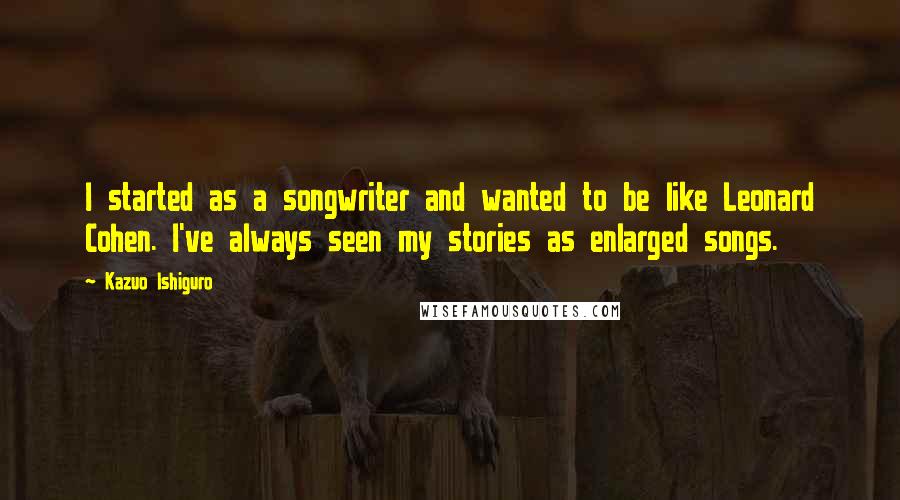 Kazuo Ishiguro Quotes: I started as a songwriter and wanted to be like Leonard Cohen. I've always seen my stories as enlarged songs.