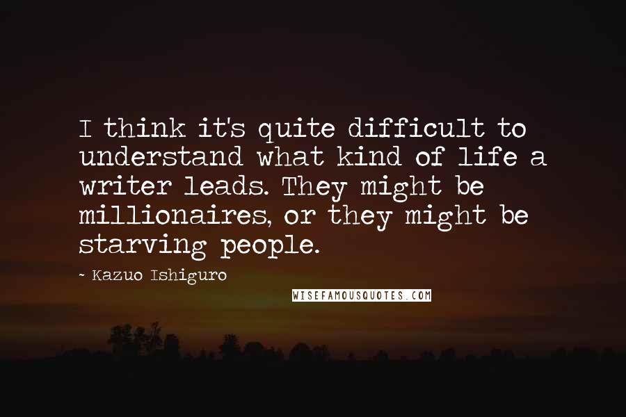 Kazuo Ishiguro Quotes: I think it's quite difficult to understand what kind of life a writer leads. They might be millionaires, or they might be starving people.