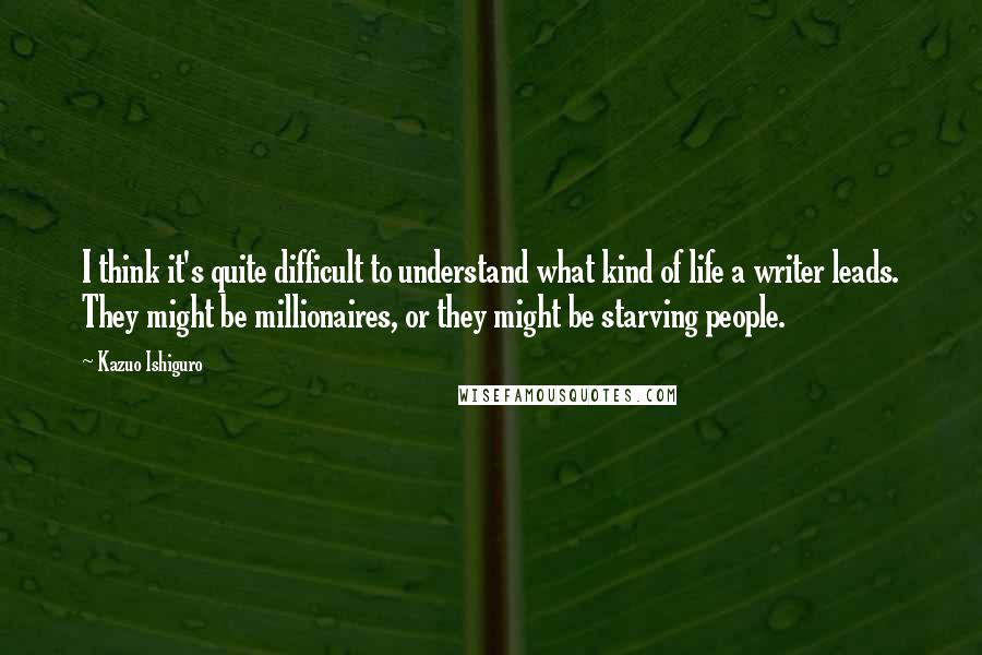 Kazuo Ishiguro Quotes: I think it's quite difficult to understand what kind of life a writer leads. They might be millionaires, or they might be starving people.