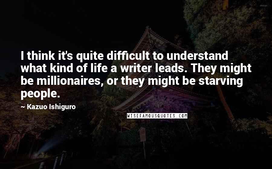 Kazuo Ishiguro Quotes: I think it's quite difficult to understand what kind of life a writer leads. They might be millionaires, or they might be starving people.