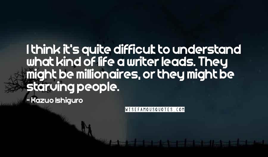 Kazuo Ishiguro Quotes: I think it's quite difficult to understand what kind of life a writer leads. They might be millionaires, or they might be starving people.