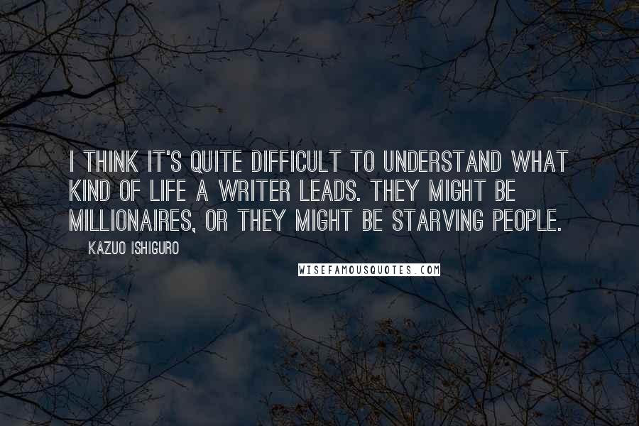 Kazuo Ishiguro Quotes: I think it's quite difficult to understand what kind of life a writer leads. They might be millionaires, or they might be starving people.