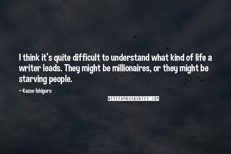 Kazuo Ishiguro Quotes: I think it's quite difficult to understand what kind of life a writer leads. They might be millionaires, or they might be starving people.