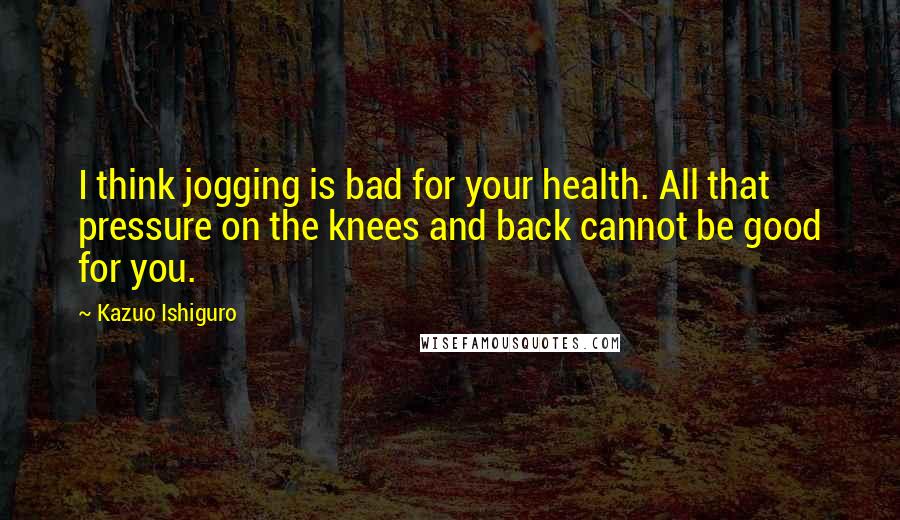 Kazuo Ishiguro Quotes: I think jogging is bad for your health. All that pressure on the knees and back cannot be good for you.