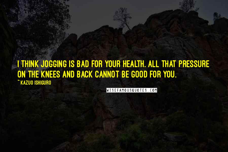 Kazuo Ishiguro Quotes: I think jogging is bad for your health. All that pressure on the knees and back cannot be good for you.