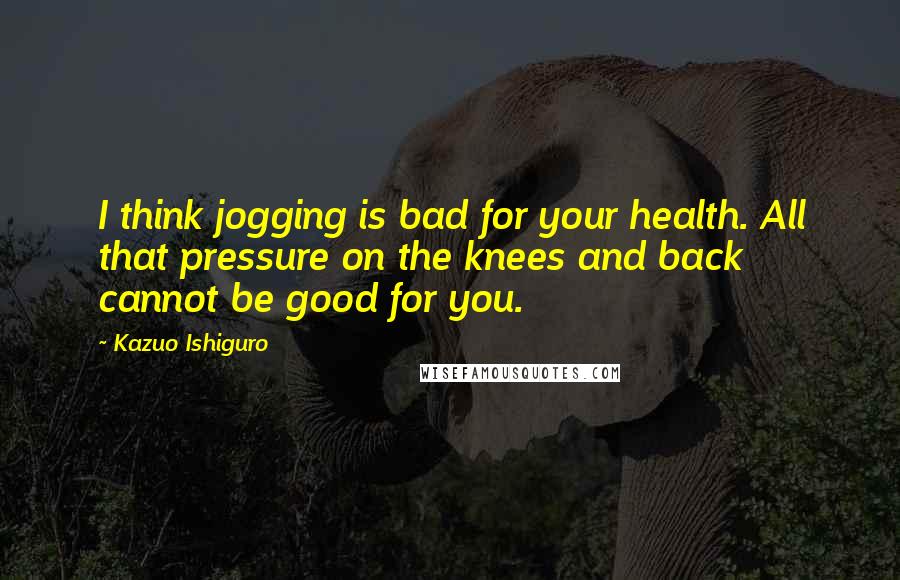 Kazuo Ishiguro Quotes: I think jogging is bad for your health. All that pressure on the knees and back cannot be good for you.