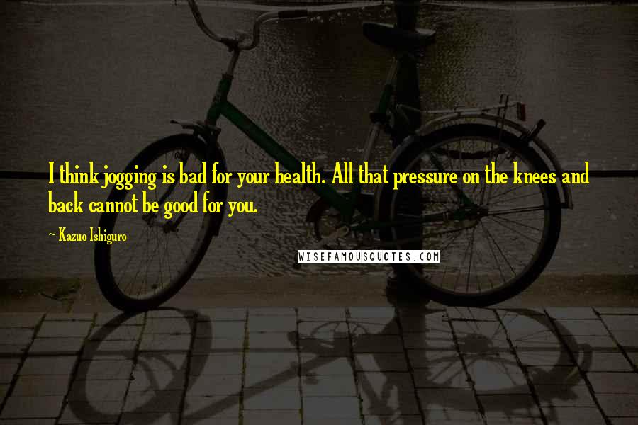 Kazuo Ishiguro Quotes: I think jogging is bad for your health. All that pressure on the knees and back cannot be good for you.