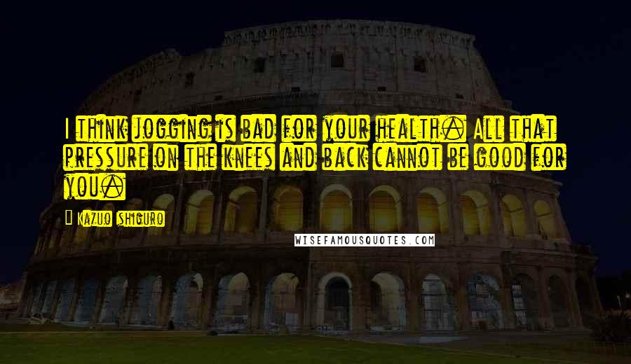 Kazuo Ishiguro Quotes: I think jogging is bad for your health. All that pressure on the knees and back cannot be good for you.