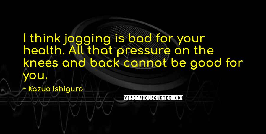 Kazuo Ishiguro Quotes: I think jogging is bad for your health. All that pressure on the knees and back cannot be good for you.
