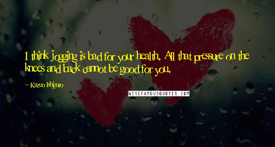 Kazuo Ishiguro Quotes: I think jogging is bad for your health. All that pressure on the knees and back cannot be good for you.