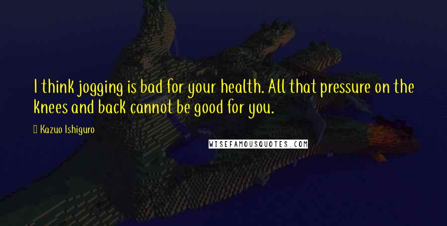 Kazuo Ishiguro Quotes: I think jogging is bad for your health. All that pressure on the knees and back cannot be good for you.