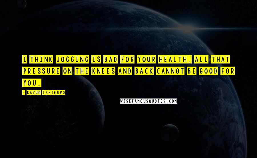 Kazuo Ishiguro Quotes: I think jogging is bad for your health. All that pressure on the knees and back cannot be good for you.