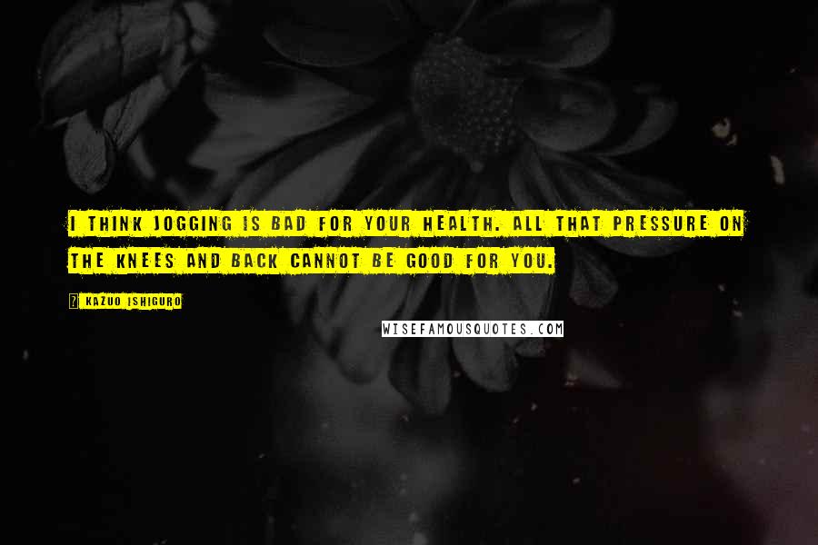 Kazuo Ishiguro Quotes: I think jogging is bad for your health. All that pressure on the knees and back cannot be good for you.