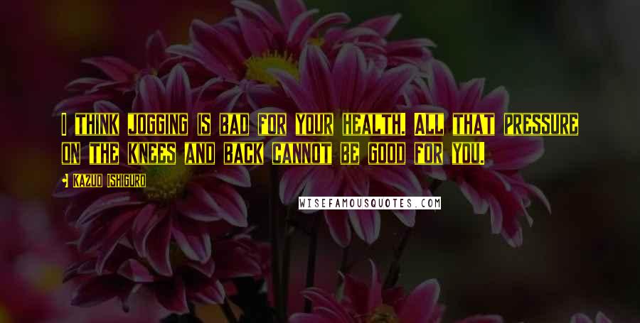 Kazuo Ishiguro Quotes: I think jogging is bad for your health. All that pressure on the knees and back cannot be good for you.