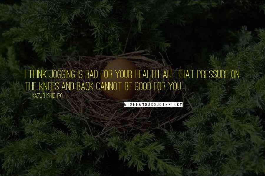 Kazuo Ishiguro Quotes: I think jogging is bad for your health. All that pressure on the knees and back cannot be good for you.