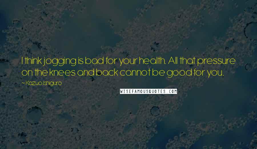 Kazuo Ishiguro Quotes: I think jogging is bad for your health. All that pressure on the knees and back cannot be good for you.