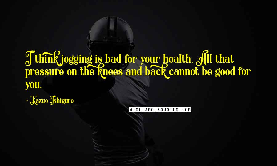 Kazuo Ishiguro Quotes: I think jogging is bad for your health. All that pressure on the knees and back cannot be good for you.