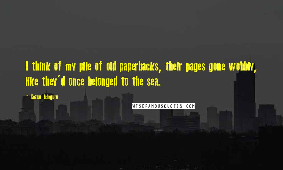 Kazuo Ishiguro Quotes: I think of my pile of old paperbacks, their pages gone wobbly, like they'd once belonged to the sea.