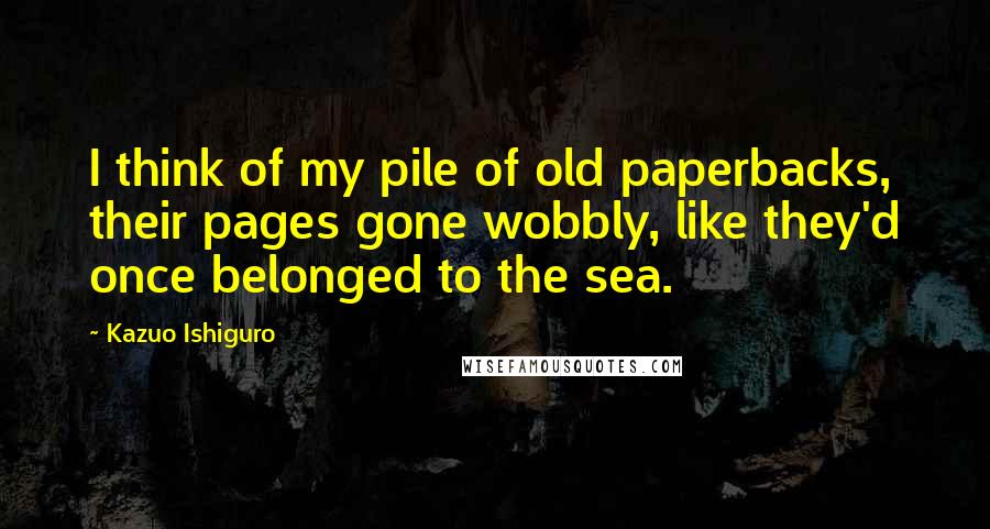 Kazuo Ishiguro Quotes: I think of my pile of old paperbacks, their pages gone wobbly, like they'd once belonged to the sea.