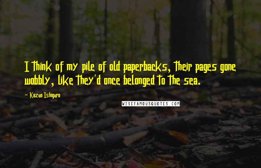Kazuo Ishiguro Quotes: I think of my pile of old paperbacks, their pages gone wobbly, like they'd once belonged to the sea.