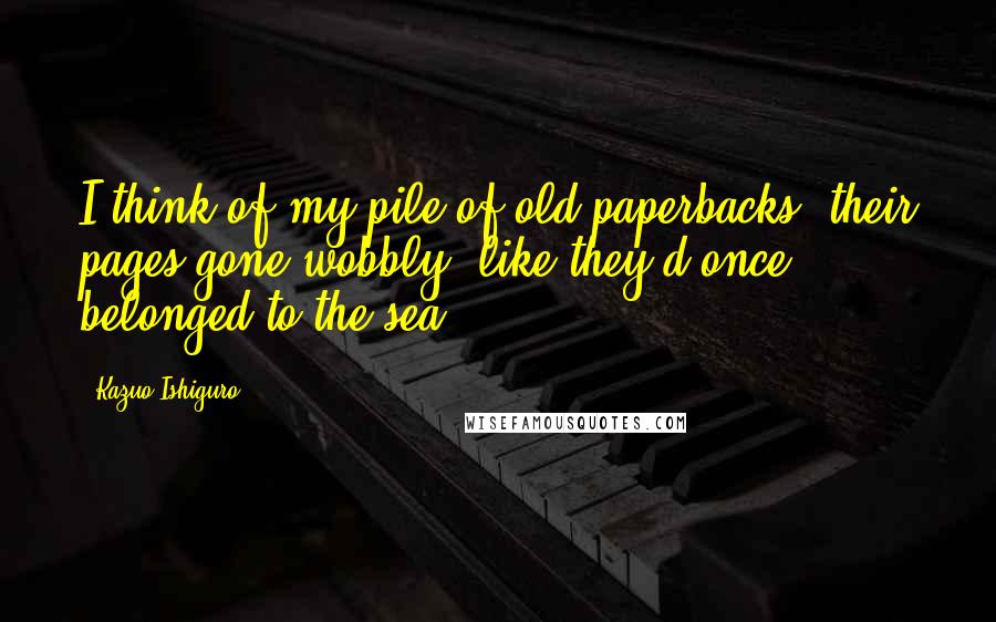 Kazuo Ishiguro Quotes: I think of my pile of old paperbacks, their pages gone wobbly, like they'd once belonged to the sea.