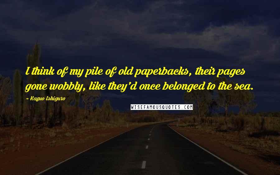 Kazuo Ishiguro Quotes: I think of my pile of old paperbacks, their pages gone wobbly, like they'd once belonged to the sea.