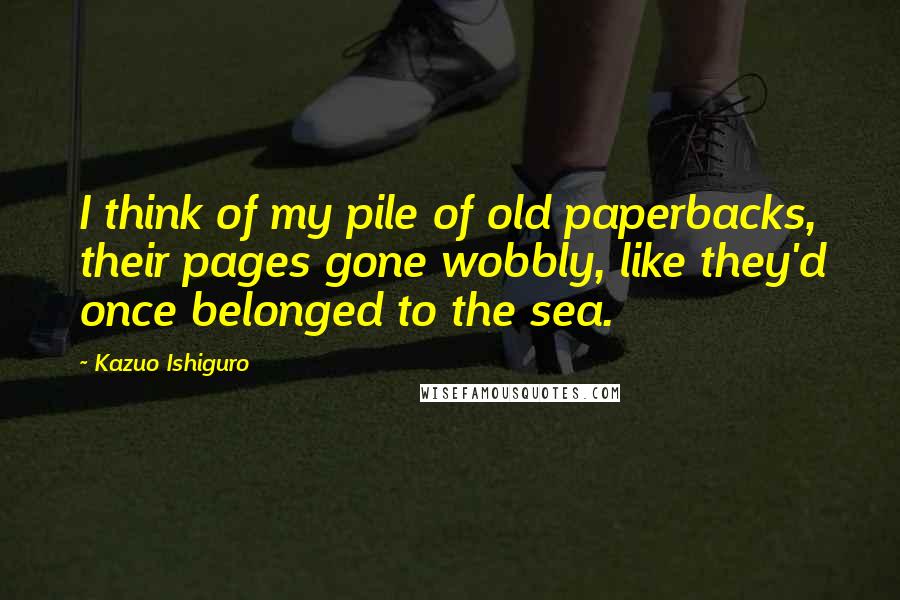 Kazuo Ishiguro Quotes: I think of my pile of old paperbacks, their pages gone wobbly, like they'd once belonged to the sea.