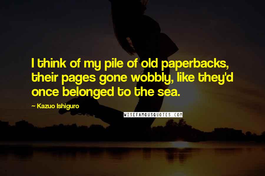 Kazuo Ishiguro Quotes: I think of my pile of old paperbacks, their pages gone wobbly, like they'd once belonged to the sea.